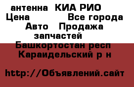 антенна  КИА РИО 3  › Цена ­ 1 000 - Все города Авто » Продажа запчастей   . Башкортостан респ.,Караидельский р-н